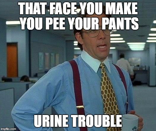 That Would Be Great | THAT FACE YOU MAKE YOU PEE YOUR PANTS; URINE TROUBLE | image tagged in memes,that would be great | made w/ Imgflip meme maker