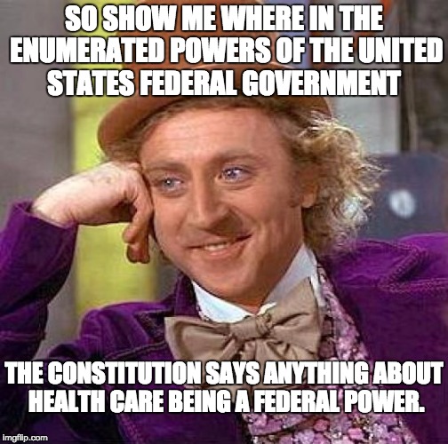 All powers not enumerated for the federal government are reserved for the States. | SO SHOW ME WHERE IN THE ENUMERATED POWERS OF THE UNITED STATES FEDERAL GOVERNMENT; THE CONSTITUTION SAYS ANYTHING ABOUT HEALTH CARE BEING A FEDERAL POWER. | image tagged in memes,creepy condescending wonka | made w/ Imgflip meme maker