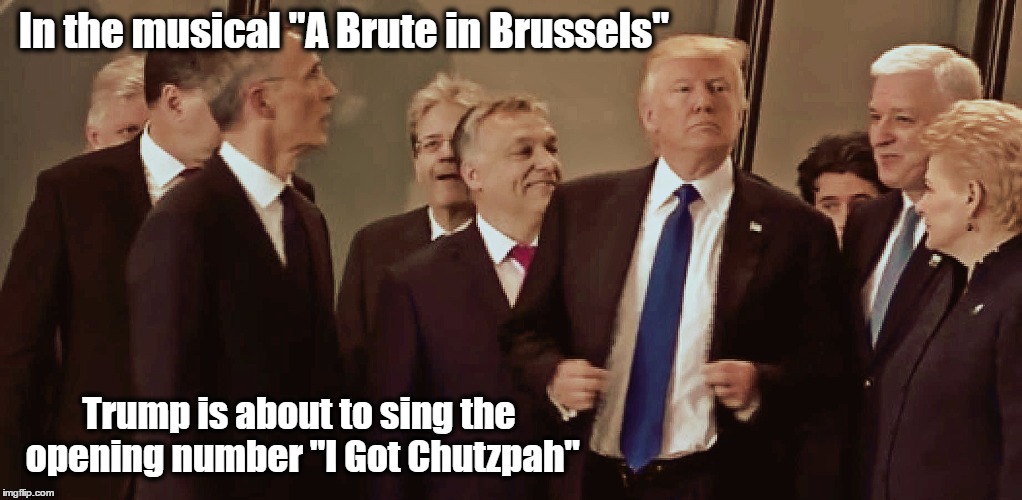 Trump - A Brute in Brussels | In the musical "A Brute in Brussels"; Trump is about to sing the opening number "I Got Chutzpah" | image tagged in donald trump,resist,brussels,musical,chutzpah | made w/ Imgflip meme maker