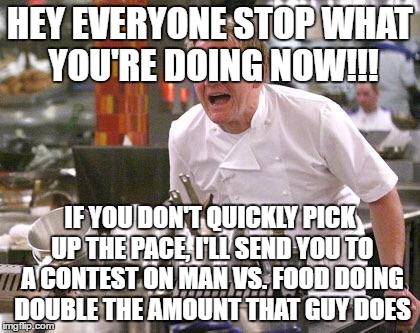 Chef Ramsay | HEY EVERYONE STOP WHAT YOU'RE DOING NOW!!! IF YOU DON'T QUICKLY PICK UP THE PACE, I'LL SEND YOU TO A CONTEST ON MAN VS. FOOD DOING DOUBLE THE AMOUNT THAT GUY DOES | image tagged in chef ramsay | made w/ Imgflip meme maker