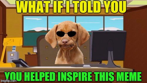 Aaaaand Its Gone Blank | WHAT IF I TOLD YOU YOU HELPED INSPIRE THIS MEME | image tagged in aaaaand its gone blank | made w/ Imgflip meme maker