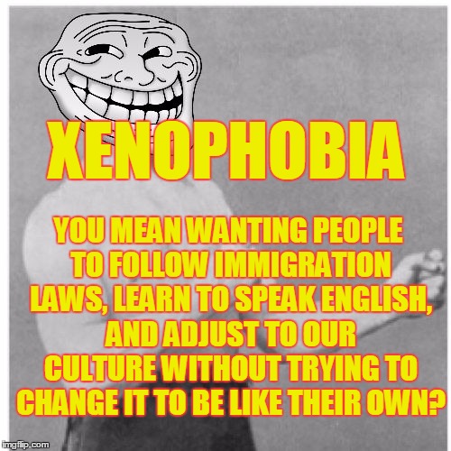 Overly Trolly Troll |  XENOPHOBIA; YOU MEAN WANTING PEOPLE TO FOLLOW IMMIGRATION LAWS, LEARN TO SPEAK ENGLISH, AND ADJUST TO OUR CULTURE WITHOUT TRYING TO CHANGE IT TO BE LIKE THEIR OWN? | image tagged in overly trolly troll,xenophobia,memes | made w/ Imgflip meme maker