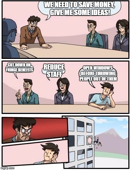 Boardroom Meeting Suggestion Meme | WE NEED TO SAVE MONEY, GIVE ME SOME IDEAS! CUT DOWN ON FRINGE BENEFITS; REDUCE STAFF; OPEN WINDOWS BEFORE THROWING PEOPLE OUT OF THEM | image tagged in memes,boardroom meeting suggestion | made w/ Imgflip meme maker