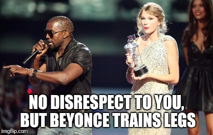 Interupting Kanye | NO DISRESPECT TO YOU, BUT BEYONCE TRAINS LEGS | image tagged in memes,interupting kanye | made w/ Imgflip meme maker