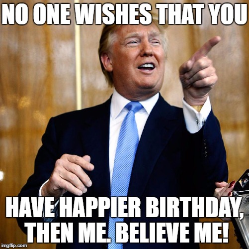 Donal Trump Birthday | NO ONE WISHES THAT YOU; HAVE HAPPIER BIRTHDAY, THEN ME. BELIEVE ME! | image tagged in donal trump birthday | made w/ Imgflip meme maker