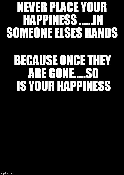 a black blank | NEVER PLACE YOUR HAPPINESS ......IN SOMEONE ELSES HANDS; BECAUSE ONCE THEY ARE GONE.....SO IS YOUR HAPPINESS | image tagged in a black blank | made w/ Imgflip meme maker