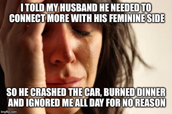 You just don't understand me! | I TOLD MY HUSBAND HE NEEDED TO CONNECT MORE WITH HIS FEMININE SIDE; SO HE CRASHED THE CAR, BURNED DINNER AND IGNORED ME ALL DAY FOR NO REASON | image tagged in memes,first world problems,funny | made w/ Imgflip meme maker