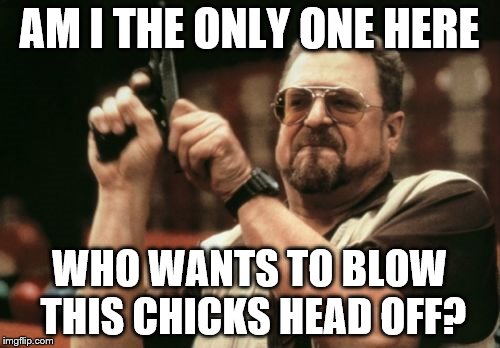Am I The Only One Around Here Meme | AM I THE ONLY ONE HERE WHO WANTS TO BLOW THIS CHICKS HEAD OFF? | image tagged in memes,am i the only one around here | made w/ Imgflip meme maker