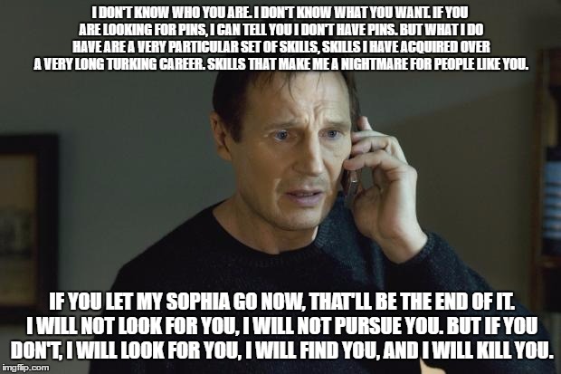 I don't know who are you | I DON'T KNOW WHO YOU ARE. I DON'T KNOW WHAT YOU WANT. IF YOU ARE LOOKING FOR PINS, I CAN TELL YOU I DON'T HAVE PINS. BUT WHAT I DO HAVE ARE A VERY PARTICULAR SET OF SKILLS, SKILLS I HAVE ACQUIRED OVER A VERY LONG TURKING CAREER. SKILLS THAT MAKE ME A NIGHTMARE FOR PEOPLE LIKE YOU. IF YOU LET MY SOPHIA GO NOW, THAT'LL BE THE END OF IT. I WILL NOT LOOK FOR YOU, I WILL NOT PURSUE YOU. BUT IF YOU DON'T, I WILL LOOK FOR YOU, I WILL FIND YOU, AND I WILL KILL YOU. | image tagged in i don't know who are you | made w/ Imgflip meme maker