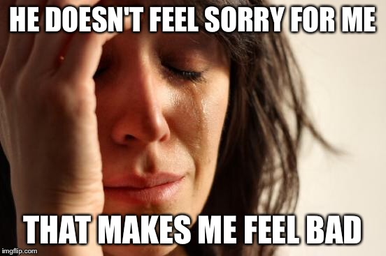 First World Problems Meme | HE DOESN'T FEEL SORRY FOR ME THAT MAKES ME FEEL BAD | image tagged in memes,first world problems | made w/ Imgflip meme maker