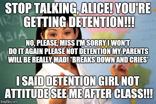 Poor Alice... the teacher gave her detention after choosing her to talk! And she was so devastated she cried! #BadTeacher | STOP TALKING, ALICE! YOU'RE GETTING DETENTION!!! NO, PLEASE, MISS I'M SORRY I WON'T DO IT AGAIN PLEASE NOT DETENTION MY PARENTS WILL BE REALLY MAD! *BREAKS DOWN AND CRIES*; I SAID DETENTION GIRL NOT ATTITUDE SEE ME AFTER CLASS!!! | image tagged in memes,unhelpful high school teacher | made w/ Imgflip meme maker
