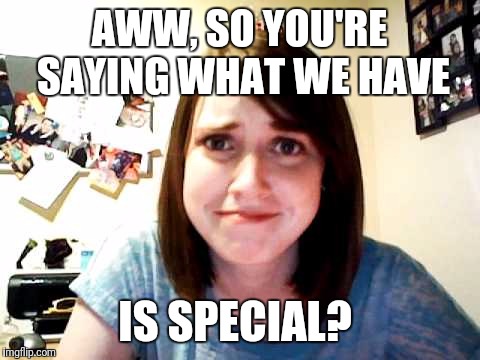 AWW, SO YOU'RE SAYING WHAT WE HAVE IS SPECIAL? | made w/ Imgflip meme maker