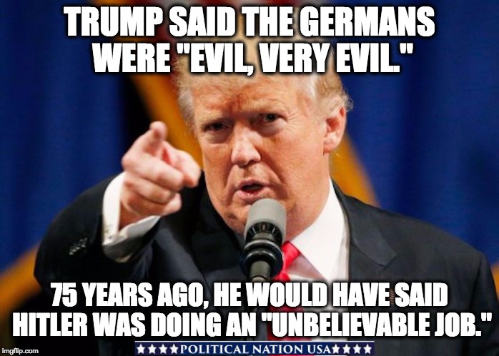  TRUMP SAID THE GERMANS WERE "EVIL, VERY EVIL."; 75 YEARS AGO, HE WOULD HAVE SAID HITLER WAS DOING AN "UNBELIEVABLE JOB." | image tagged in nevertrump,never trump,nevertrump meme,dumptrump,dump trump,dump the trump | made w/ Imgflip meme maker