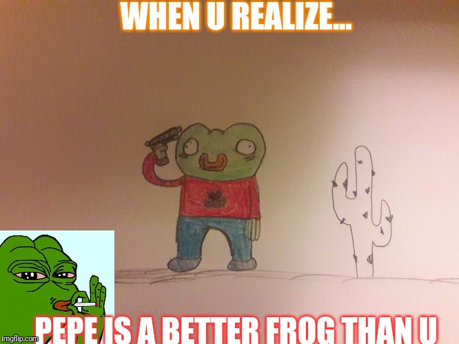 WHEN U REALIZE... PEPE IS A BETTER FROG THAN U | image tagged in popy 2 | made w/ Imgflip meme maker