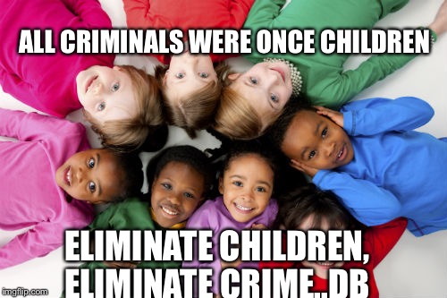 Children ANTINATALISM crime criminals | ALL CRIMINALS WERE ONCE CHILDREN; ELIMINATE CHILDREN, ELIMINATE CRIME..DB | image tagged in children antinatalism crime criminals | made w/ Imgflip meme maker