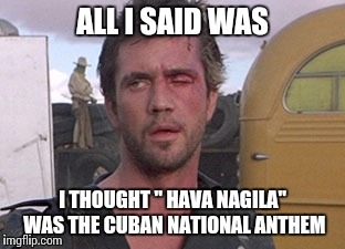 C'mon, he's the road warrior for pete sake | ALL I SAID WAS; I THOUGHT " HAVA NAGILA" WAS THE CUBAN NATIONAL ANTHEM | image tagged in mad max i'll drive,memes,funny memes | made w/ Imgflip meme maker