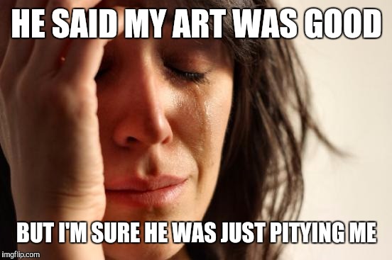 First World Problems Meme | HE SAID MY ART WAS GOOD BUT I'M SURE HE WAS JUST PITYING ME | image tagged in memes,first world problems | made w/ Imgflip meme maker