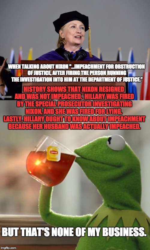 She knows full well about impeachment. | WHEN TALKING ABOUT NIXON "...IMPEACHMENT FOR OBSTRUCTION OF JUSTICE, AFTER FIRING THE PERSON RUNNING THE INVESTIGATION INTO HIM AT THE DEPARTMENT OF JUSTICE.”; HISTORY SHOWS THAT NIXON RESIGNED AND WAS NOT IMPEACHED.  HILLARY WAS FIRED BY THE SPECIAL PROSECUTOR INVESTIGATING NIXON, AND SHE WAS FIRED FOR LYING.  LASTLY, HILLARY OUGHT TO KNOW ABOUT IMPEACHMENT BECAUSE HER HUSBAND WAS ACTUALLY IMPEACHED. BUT THAT'S NONE OF MY BUSINESS. | image tagged in hillary clinton | made w/ Imgflip meme maker