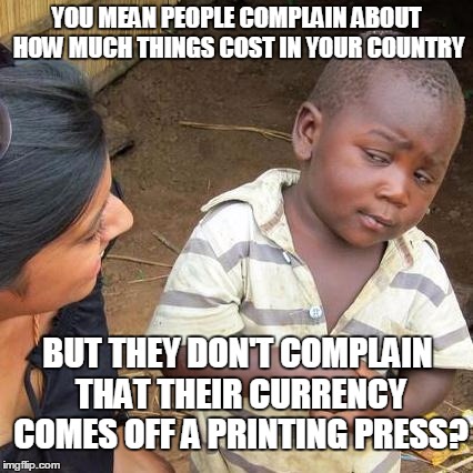 Third World Skeptical Kid | YOU MEAN PEOPLE COMPLAIN ABOUT HOW MUCH THINGS COST IN YOUR COUNTRY; BUT THEY DON'T COMPLAIN THAT THEIR CURRENCY COMES OFF A PRINTING PRESS? | image tagged in memes,third world skeptical kid | made w/ Imgflip meme maker