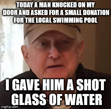 TODAY A MAN KNOCKED ON MY DOOR AND
ASKED FOR A SMALL DONATION FOR THE LOCAL SWIMMING POOL; I GAVE HIM A SHOT GLASS OF WATER | made w/ Imgflip meme maker