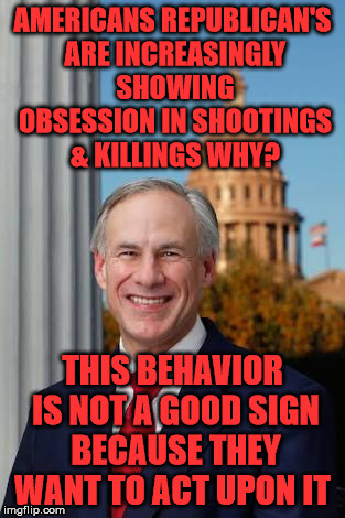 Gov. Greg Abbott | AMERICANS REPUBLICAN'S ARE INCREASINGLY SHOWING OBSESSION IN SHOOTINGS & KILLINGS WHY? THIS BEHAVIOR IS NOT A GOOD SIGN BECAUSE THEY WANT TO ACT UPON IT | image tagged in gov greg abbott | made w/ Imgflip meme maker