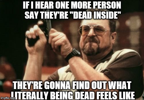 I'm getting sick of this | IF I HEAR ONE MORE PERSON SAY THEY'RE "DEAD INSIDE"; THEY'RE GONNA FIND OUT WHAT LITERALLY BEING DEAD FEELS LIKE | image tagged in memes,am i the only one around here | made w/ Imgflip meme maker
