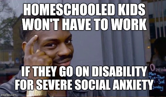 HOMESCHOOLED KIDS WON'T HAVE TO WORK IF THEY GO ON DISABILITY FOR SEVERE SOCIAL ANXIETY | made w/ Imgflip meme maker