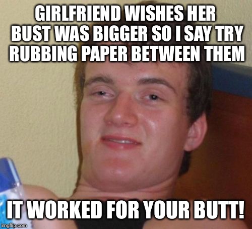 The enlarged miracle enhancement  | GIRLFRIEND WISHES HER BUST WAS BIGGER SO I SAY TRY RUBBING PAPER BETWEEN THEM; IT WORKED FOR YOUR BUTT! | image tagged in memes,10 guy,funny | made w/ Imgflip meme maker