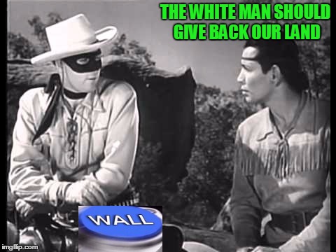 The last words of the Lone Ranger to Tonto as he was being deported was: Merica you Sumbeach...Merica! | THE WHITE MAN SHOULD GIVE BACK OUR LAND | image tagged in build a wall | made w/ Imgflip meme maker