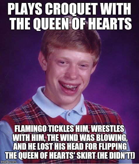 Bad Luck Brian Meme | PLAYS CROQUET WITH THE QUEEN OF HEARTS; FLAMINGO TICKLES HIM, WRESTLES WITH HIM, THE WIND WAS BLOWING, AND HE LOST HIS HEAD FOR FLIPPING THE QUEEN OF HEARTS' SKIRT (HE DIDN'T!) | image tagged in memes,bad luck brian | made w/ Imgflip meme maker