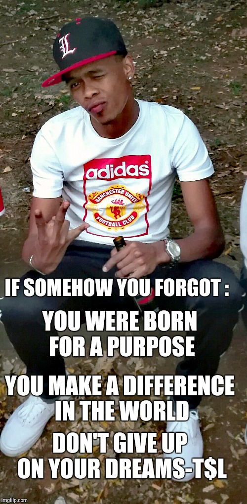 IF SOMEHOW YOU FORGOT :; YOU WERE BORN FOR A PURPOSE; YOU MAKE A DIFFERENCE IN THE WORLD; DON'T GIVE UP ON YOUR DREAMS-T$L | image tagged in memes | made w/ Imgflip meme maker
