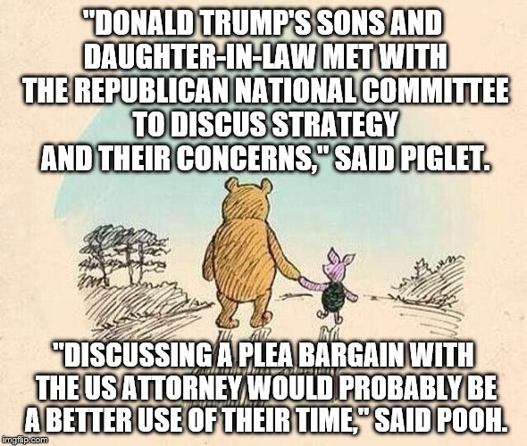 Pooh and Piglet | "DONALD TRUMP'S SONS AND DAUGHTER-IN-LAW MET WITH THE REPUBLICAN NATIONAL COMMITTEE TO DISCUS STRATEGY AND THEIR CONCERNS," SAID PIGLET. "DISCUSSING A PLEA BARGAIN WITH THE US ATTORNEY WOULD PROBABLY BE A BETTER USE OF THEIR TIME," SAID POOH. | image tagged in pooh and piglet | made w/ Imgflip meme maker