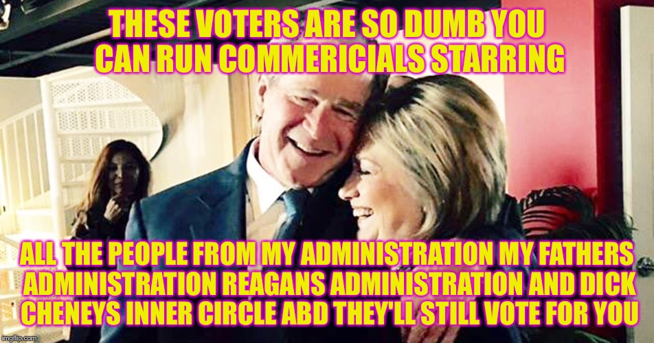 Hillary George Bush Clinton | THESE VOTERS ARE SO DUMB YOU CAN RUN COMMERICIALS STARRING ALL THE PEOPLE FROM MY ADMINISTRATION MY FATHERS ADMINISTRATION REAGANS ADMINISTR | image tagged in hillary george bush clinton | made w/ Imgflip meme maker