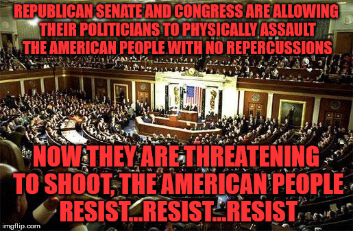 Congress | REPUBLICAN SENATE AND CONGRESS ARE ALLOWING THEIR POLITICIANS TO PHYSICALLY ASSAULT THE AMERICAN PEOPLE WITH NO REPERCUSSIONS; NOW THEY ARE THREATENING TO SHOOT, THE AMERICAN PEOPLE RESIST...RESIST...RESIST | image tagged in congress | made w/ Imgflip meme maker