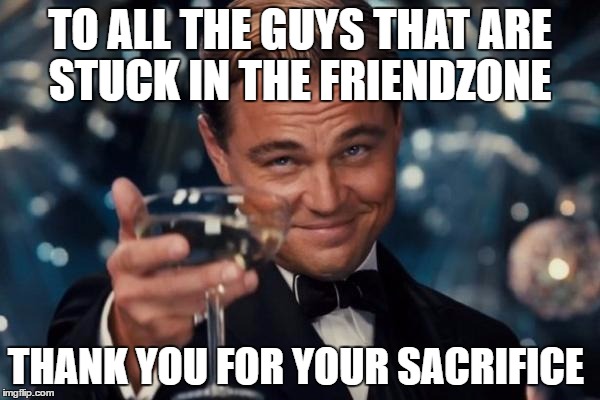 Leonardo Dicaprio Cheers Meme | TO ALL THE GUYS THAT ARE STUCK IN THE FRIENDZONE; THANK YOU FOR YOUR SACRIFICE | image tagged in memes,leonardo dicaprio cheers | made w/ Imgflip meme maker