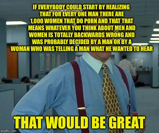 That Would Be Great Meme | IF EVERYBODY COULD START BY REALIZING THAT FOR EVERY ONE MAN THERE ARE 1,000 WOMEN THAT DO PORN AND THAT THAT MEANS WHATEVER YOU THINK ABOUT | image tagged in memes,that would be great | made w/ Imgflip meme maker