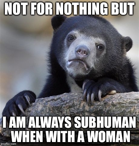 Confession Bear Meme | NOT FOR NOTHING BUT I AM ALWAYS SUBHUMAN WHEN WITH A WOMAN | image tagged in memes,confession bear | made w/ Imgflip meme maker