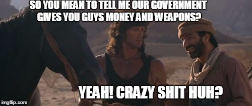 SO YOU MEAN TO TELL ME OUR GOVERNMENT GIVES YOU GUYS MONEY AND WEAPONS? YEAH! CRAZY SHIT HUH? | made w/ Imgflip meme maker