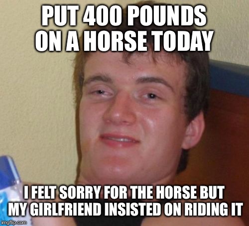 Wanting to go out to pasture  | PUT 400 POUNDS ON A HORSE TODAY; I FELT SORRY FOR THE HORSE BUT MY GIRLFRIEND INSISTED ON RIDING IT | image tagged in memes,10 guy,funny | made w/ Imgflip meme maker