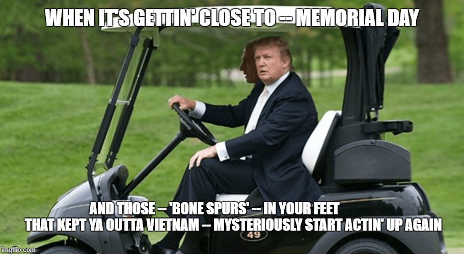  WHEN IT'S GETTIN' CLOSE TO -- MEMORIAL DAY; AND THOSE -- 'BONE SPURS' -- IN YOUR FEET   
          THAT KEPT YA OUTTA VIETNAM -- MYSTERIOUSLY START ACTIN' UP AGAIN | image tagged in trump,donald trump,president trump,trump 2016 | made w/ Imgflip meme maker