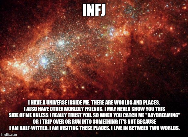 the universe | INFJ; I HAVE A UNIVERSE INSIDE ME. THERE ARE WORLDS AND PLACES. I ALSO HAVE OTHERWORLDLY FRIENDS. I MAY NEVER SHOW YOU THIS SIDE OF ME UNLESS I REALLY TRUST YOU. SO WHEN YOU CATCH ME "DAYDREAMING" OR I TRIP OVER OR RUN INTO SOMETHING IT'S NOT BECAUSE I AM HALF-WITTED. I AM VISITING THESE PLACES. I LIVE IN BETWEEN TWO WORLDS. | image tagged in the universe | made w/ Imgflip meme maker