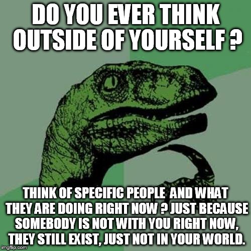 Philosoraptor | DO YOU EVER THINK OUTSIDE OF YOURSELF ? THINK OF SPECIFIC PEOPLE  AND WHAT THEY ARE DOING RIGHT NOW ? JUST BECAUSE SOMEBODY IS NOT WITH YOU RIGHT NOW, THEY STILL EXIST, JUST NOT IN YOUR WORLD. | image tagged in memes,philosoraptor | made w/ Imgflip meme maker