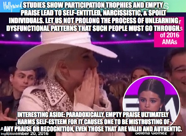 STUDIES SHOW PARTICIPATION TROPHIES AND EMPTY PRAISE LEAD TO SELF-ENTITLED, NARCISSISTIC, & SPOILT INDIVIDUALS. LET US NOT PROLONG THE PROCESS OF UNLEARNING DYSFUNCTIONAL PATTERNS THAT SUCH PEOPLE MUST GO THROUGH. INTERESTING ASIDE: PARADOXICALLY, EMPTY PRAISE ULTIMATELY HARMS SELF-ESTEEM FOR IT CAUSES ONE TO BE MISTRUSTING OF ANY PRAISE OR RECOGNITION, EVEN THOSE THAT ARE VALID AND AUTHENTIC. | made w/ Imgflip meme maker