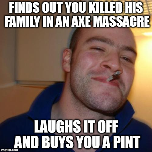 Good Guy Greg | FINDS OUT YOU KILLED HIS FAMILY IN AN AXE MASSACRE; LAUGHS IT OFF AND BUYS YOU A PINT | image tagged in memes,good guy greg | made w/ Imgflip meme maker