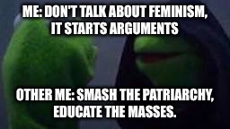 Evil kermit | ME: DON'T TALK ABOUT FEMINISM, IT STARTS ARGUMENTS; OTHER ME: SMASH THE PATRIARCHY, EDUCATE THE MASSES. | image tagged in evil kermit | made w/ Imgflip meme maker