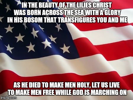 American flag | IN THE BEAUTY OF THE LILIES CHRIST WAS BORN ACROSS THE SEA WITH A GLORY IN HIS BOSOM THAT TRANSFIGURES YOU AND ME; AS HE DIED TO MAKE MEN HOLY, LET US LIVE TO MAKE MEN FREE WHILE GOD IS MARCHING ON | image tagged in american flag | made w/ Imgflip meme maker