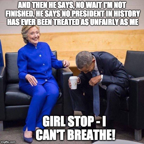Hillary and Obama | AND THEN HE SAYS, NO WAIT I'M NOT FINISHED, HE SAYS NO PRESIDENT IN HISTORY HAS EVER BEEN TREATED AS UNFAIRLY AS ME; GIRL STOP - I CAN'T BREATHE! | image tagged in hillary and obama | made w/ Imgflip meme maker