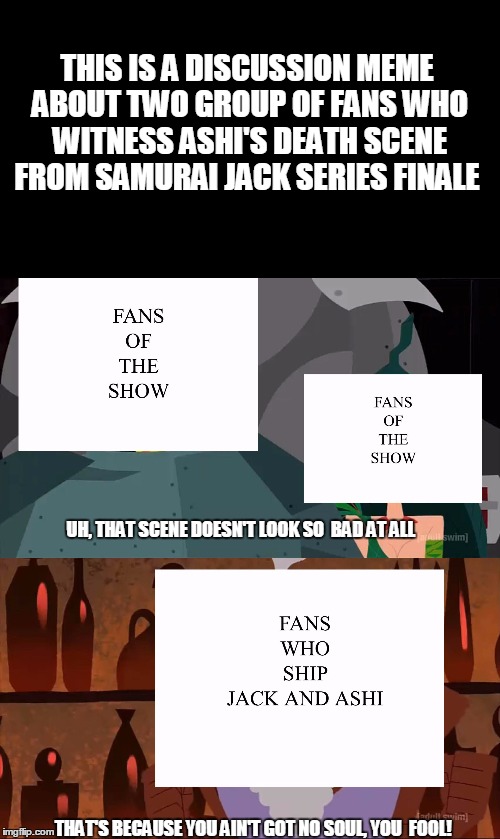 Meme about two samurai jack group of fans discuss about Ashi's death scene | THIS IS A DISCUSSION MEME ABOUT TWO GROUP OF FANS WHO WITNESS ASHI'S DEATH SCENE FROM SAMURAI JACK SERIES FINALE; UH, THAT SCENE DOESN'T LOOK SO  BAD AT ALL; THAT'S BECAUSE YOU AIN'T GOT NO SOUL, YOU  FOOL! | image tagged in samurai jack,memes,samuraijack | made w/ Imgflip meme maker