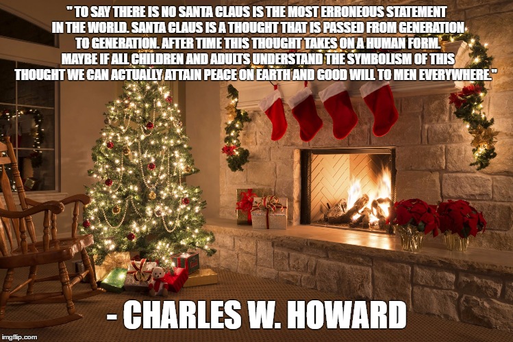 Christmas | " TO SAY THERE IS NO SANTA CLAUS IS THE MOST ERRONEOUS STATEMENT IN THE WORLD. SANTA CLAUS IS A THOUGHT THAT IS PASSED FROM GENERATION TO GENERATION. AFTER TIME THIS THOUGHT TAKES ON A HUMAN FORM. MAYBE IF ALL CHILDREN AND ADULTS UNDERSTAND THE SYMBOLISM OF THIS THOUGHT WE CAN ACTUALLY ATTAIN PEACE ON EARTH AND GOOD WILL TO MEN EVERYWHERE."; - CHARLES W. HOWARD | image tagged in christmas | made w/ Imgflip meme maker