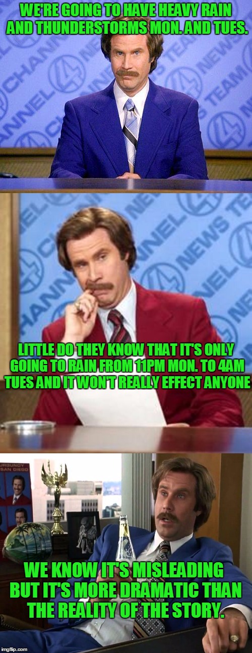 I catch the weather channel getting in on the misleading information racket just like the other news channels.  | WE'RE GOING TO HAVE HEAVY RAIN AND THUNDERSTORMS MON. AND TUES. LITTLE DO THEY KNOW THAT IT'S ONLY GOING TO RAIN FROM 11PM MON. TO 4AM TUES AND IT WON'T REALLY EFFECT ANYONE; WE KNOW IT'S MISLEADING BUT IT'S MORE DRAMATIC THAN THE REALITY OF THE STORY. | image tagged in anchorman news update,ron burgundy | made w/ Imgflip meme maker